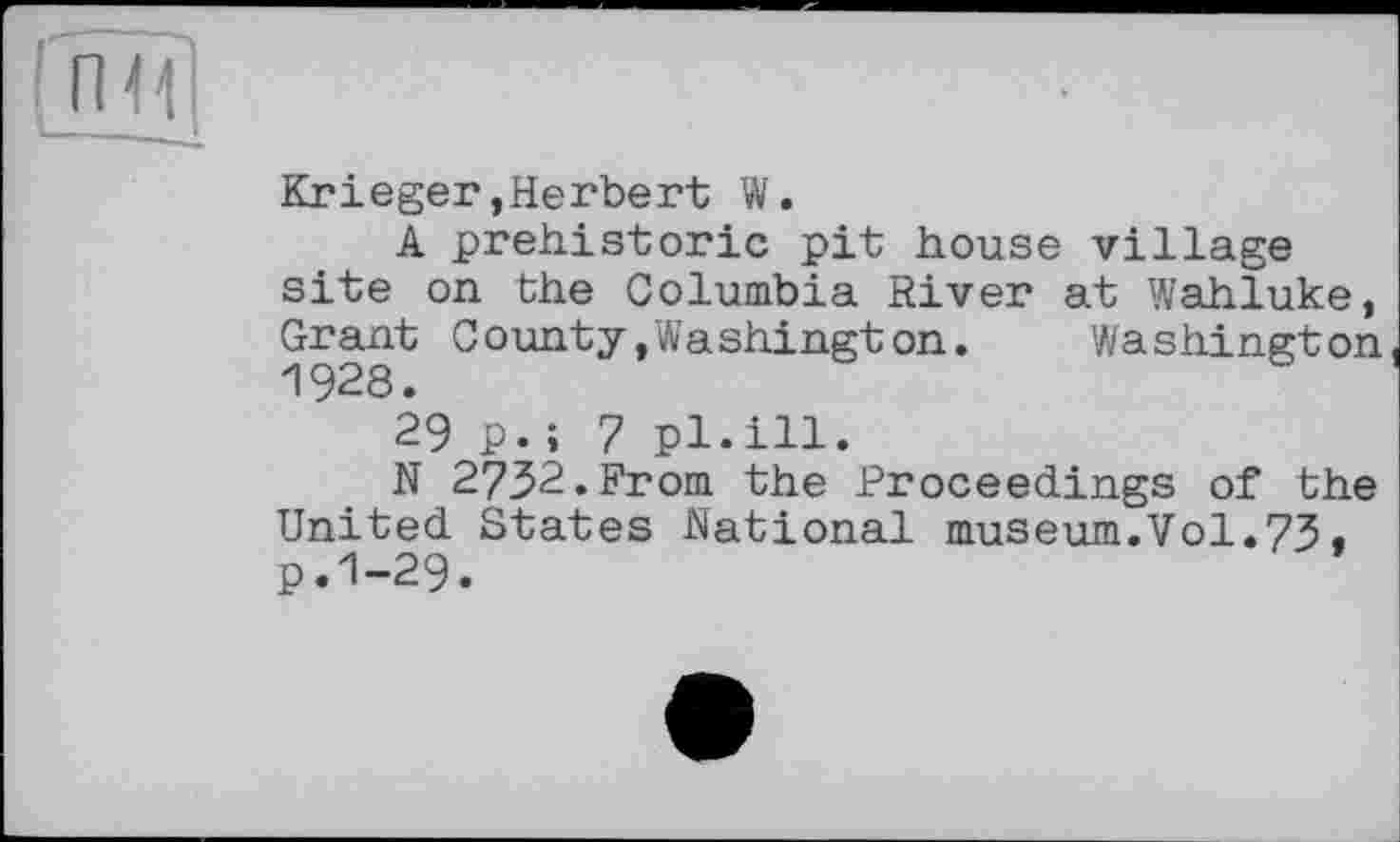 ﻿Krieger,Herbert W.
A prehistoric pit house village site on the Columbia River at Wahluke, Grant County»Washington. Washington 1928.
29 p.i 7 pl.ill.
N 2732.From the Proceedings of the United States National museum.Vol.73« p.1-29.